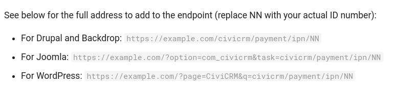 Screenshot from civicrm documenattion: See below for the full address to add to the endpoint (replace NN with your actual ID number):

For Drupal and Backdrop: https://example.com/civicrm/payment/ipn/NN
For Joomla: https://example.com/?option=com_civicrm&task=civicrm/payment/ipn/NN
For WordPress: https://example.com/?page=CiviCRM&q=civicrm/payment/ipn/NN